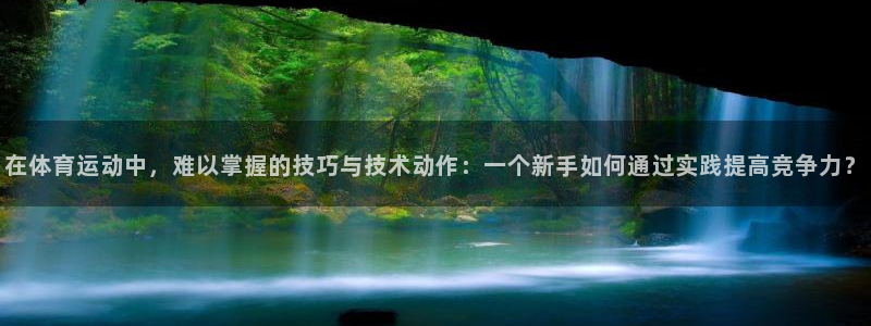 k1体育十年品牌值得信赖网址：在体育运动中，难以掌握的技巧与技术动作：一个新手如何通过实践提高竞争力？