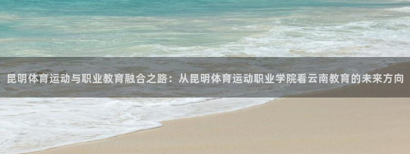 k1体育下载地址：昆明体育运动与职业教育融合之路：从昆明体育运动职业学院看云南教育的未来方向